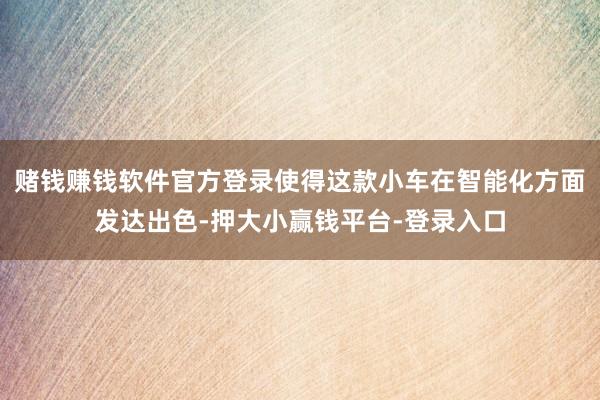 赌钱赚钱软件官方登录使得这款小车在智能化方面发达出色-押大小赢钱平台-登录入口