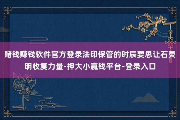 赌钱赚钱软件官方登录法印保管的时辰要思让石灵明收复力量-押大小赢钱平台-登录入口