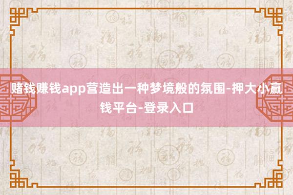 赌钱赚钱app营造出一种梦境般的氛围-押大小赢钱平台-登录入口