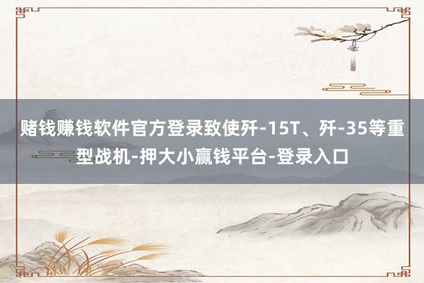 赌钱赚钱软件官方登录致使歼-15T、歼-35等重型战机-押大小赢钱平台-登录入口