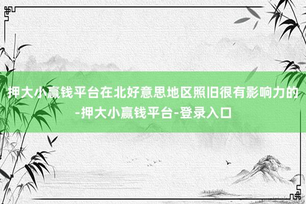 押大小赢钱平台在北好意思地区照旧很有影响力的-押大小赢钱平台-登录入口