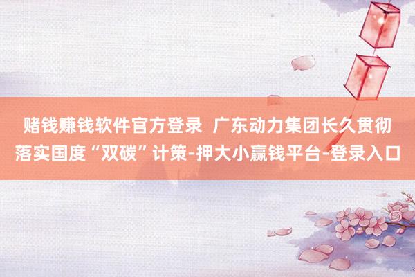赌钱赚钱软件官方登录  　　广东动力集团长久贯彻落实国度“双碳”计策-押大小赢钱平台-登录入口