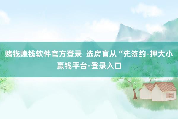 赌钱赚钱软件官方登录  选房盲从“先签约-押大小赢钱平台-登录入口