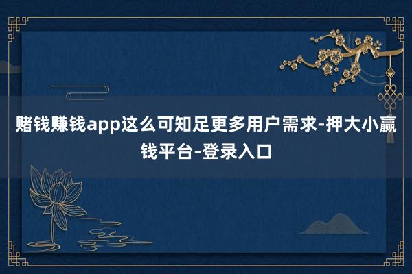 赌钱赚钱app这么可知足更多用户需求-押大小赢钱平台-登录入口
