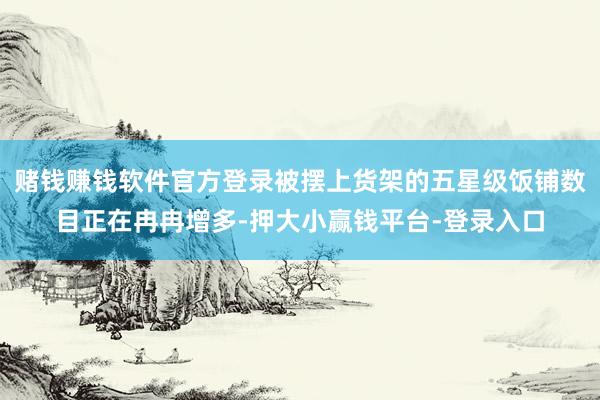 赌钱赚钱软件官方登录被摆上货架的五星级饭铺数目正在冉冉增多-押大小赢钱平台-登录入口