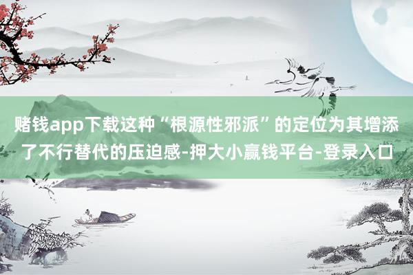赌钱app下载这种“根源性邪派”的定位为其增添了不行替代的压迫感-押大小赢钱平台-登录入口