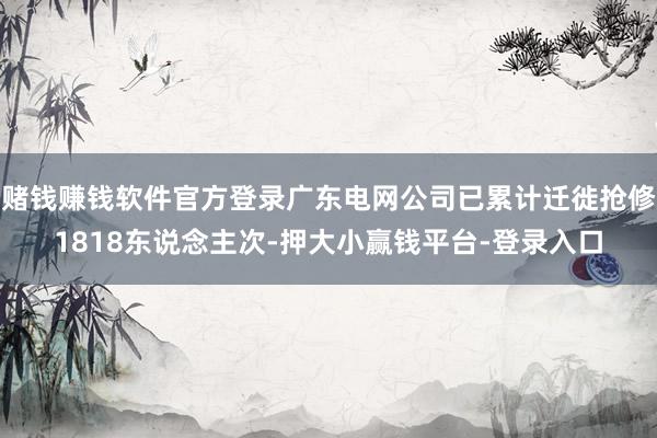 赌钱赚钱软件官方登录广东电网公司已累计迁徙抢修1818东说念主次-押大小赢钱平台-登录入口