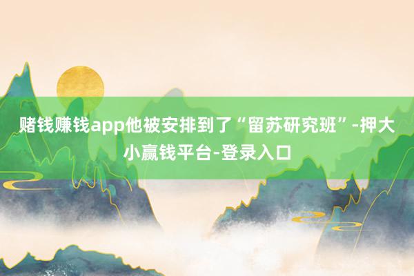 赌钱赚钱app他被安排到了“留苏研究班”-押大小赢钱平台-登录入口