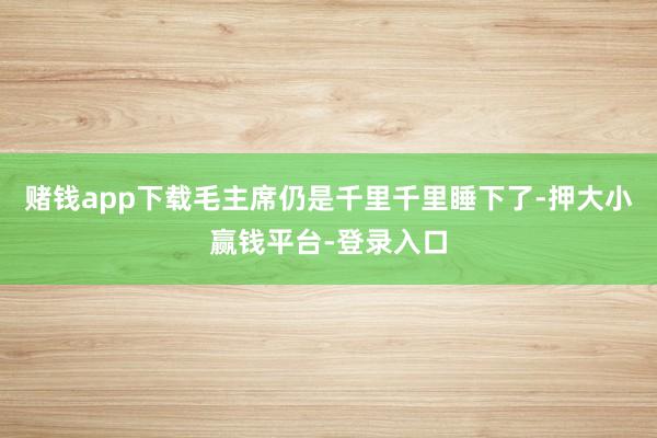 赌钱app下载毛主席仍是千里千里睡下了-押大小赢钱平台-登录入口