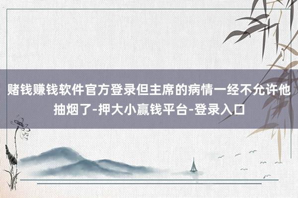 赌钱赚钱软件官方登录但主席的病情一经不允许他抽烟了-押大小赢钱平台-登录入口