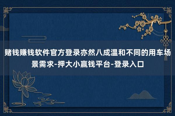 赌钱赚钱软件官方登录亦然八成温和不同的用车场景需求-押大小赢钱平台-登录入口