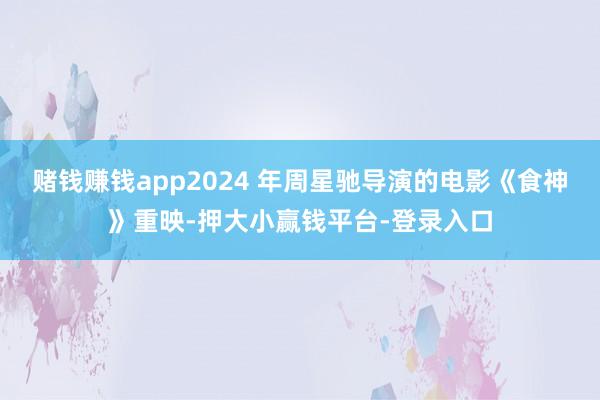 赌钱赚钱app2024 年周星驰导演的电影《食神》重映-押大小赢钱平台-登录入口