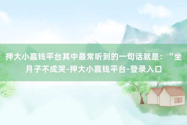 押大小赢钱平台其中最常听到的一句话就是：“坐月子不成哭-押大小赢钱平台-登录入口