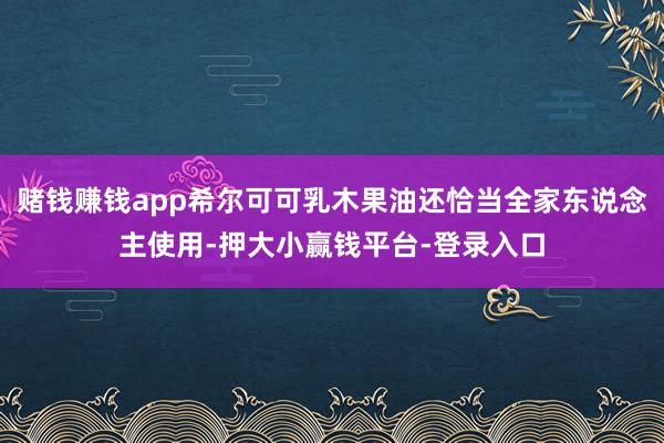 赌钱赚钱app希尔可可乳木果油还恰当全家东说念主使用-押大小赢钱平台-登录入口