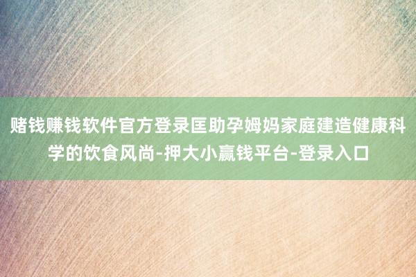 赌钱赚钱软件官方登录匡助孕姆妈家庭建造健康科学的饮食风尚-押大小赢钱平台-登录入口