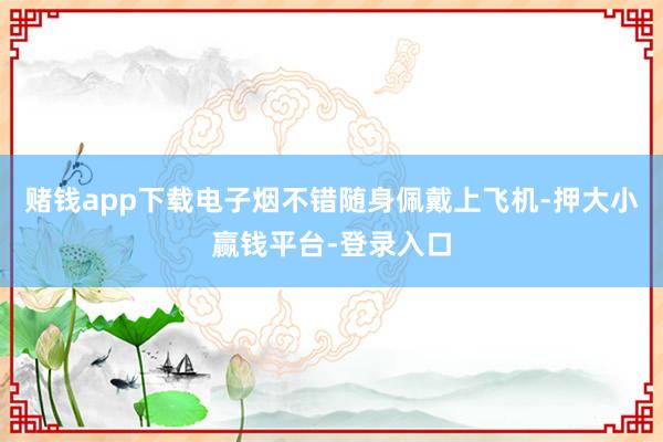 赌钱app下载电子烟不错随身佩戴上飞机-押大小赢钱平台-登录入口