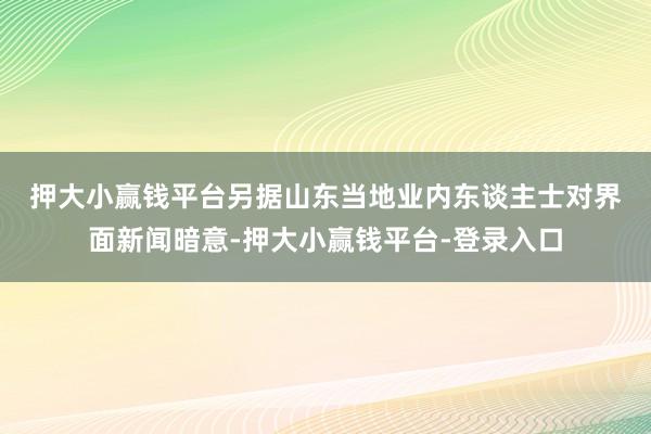 押大小赢钱平台　　另据山东当地业内东谈主士对界面新闻暗意-押大小赢钱平台-登录入口