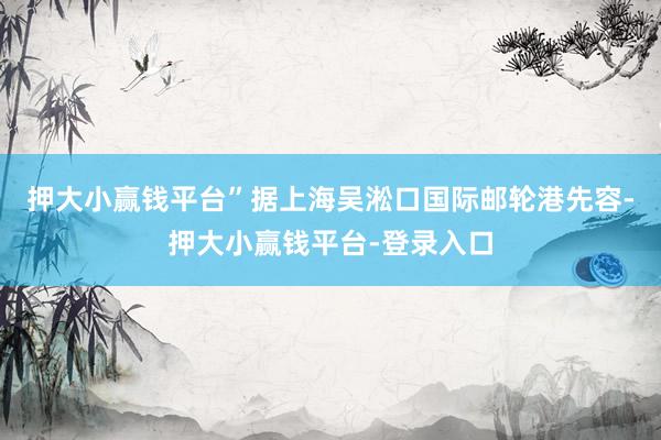 押大小赢钱平台”　　据上海吴淞口国际邮轮港先容-押大小赢钱平台-登录入口