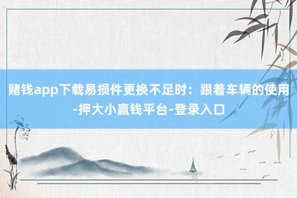 赌钱app下载易损件更换不足时：跟着车辆的使用-押大小赢钱平台-登录入口