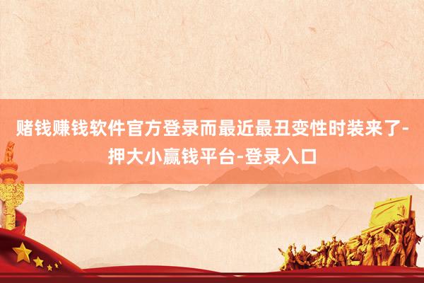 赌钱赚钱软件官方登录而最近最丑变性时装来了-押大小赢钱平台-登录入口