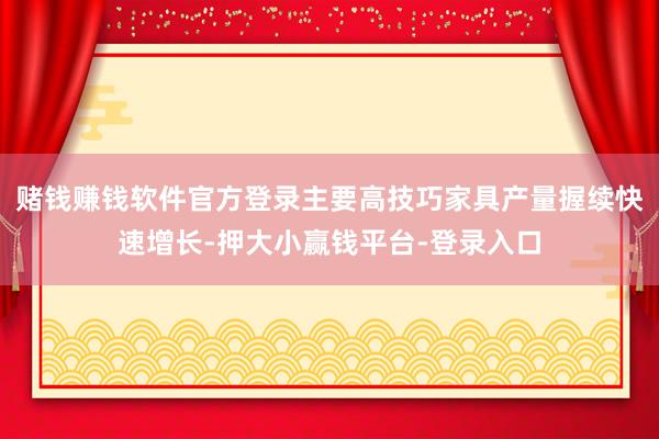 赌钱赚钱软件官方登录主要高技巧家具产量握续快速增长-押大小赢钱平台-登录入口