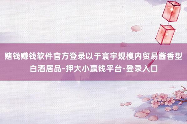 赌钱赚钱软件官方登录以于寰宇规模内贸易酱香型白酒居品-押大小赢钱平台-登录入口