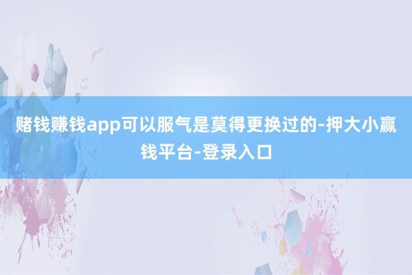 赌钱赚钱app可以服气是莫得更换过的-押大小赢钱平台-登录入口