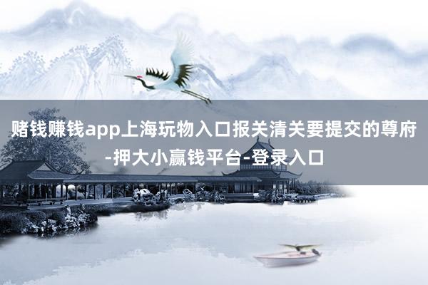 赌钱赚钱app上海玩物入口报关清关要提交的尊府-押大小赢钱平台-登录入口