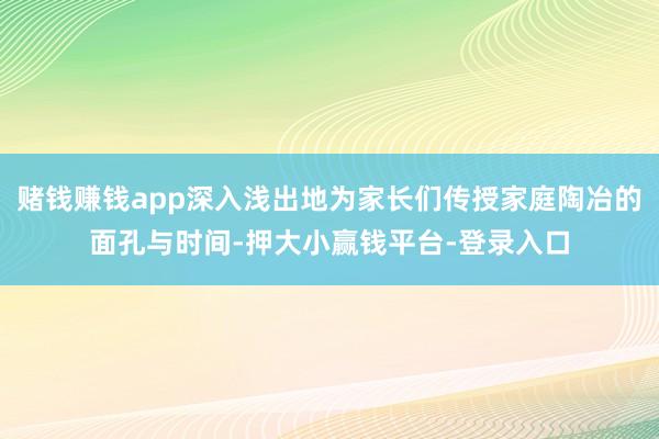 赌钱赚钱app深入浅出地为家长们传授家庭陶冶的面孔与时间-押大小赢钱平台-登录入口