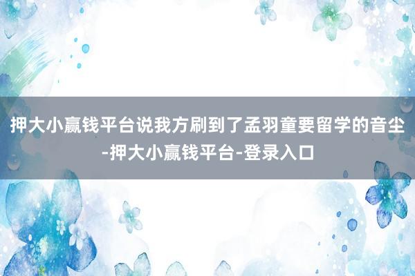 押大小赢钱平台说我方刷到了孟羽童要留学的音尘-押大小赢钱平台-登录入口