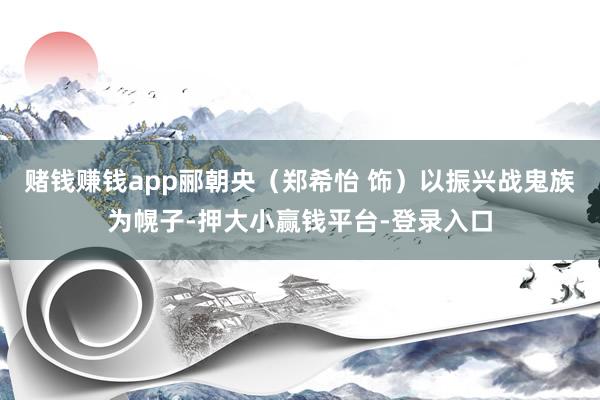 赌钱赚钱app郦朝央（郑希怡 饰）以振兴战鬼族为幌子-押大小赢钱平台-登录入口