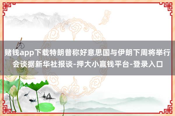 赌钱app下载特朗普称好意思国与伊朗下周将举行会谈据新华社报谈-押大小赢钱平台-登录入口