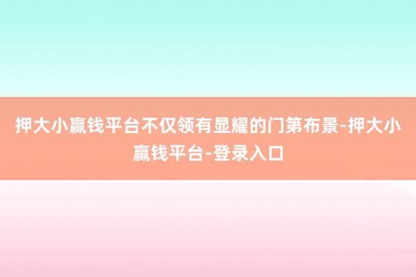 押大小赢钱平台不仅领有显耀的门第布景-押大小赢钱平台-登录入口