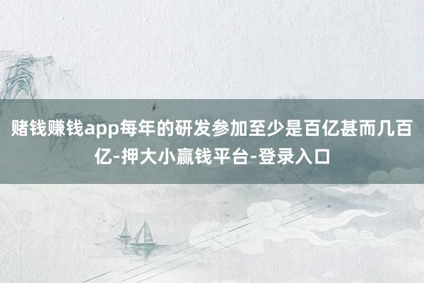 赌钱赚钱app每年的研发参加至少是百亿甚而几百亿-押大小赢钱平台-登录入口