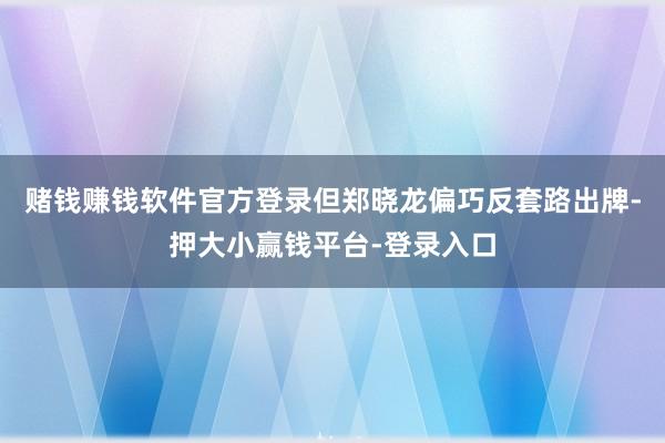 赌钱赚钱软件官方登录但郑晓龙偏巧反套路出牌-押大小赢钱平台-登录入口