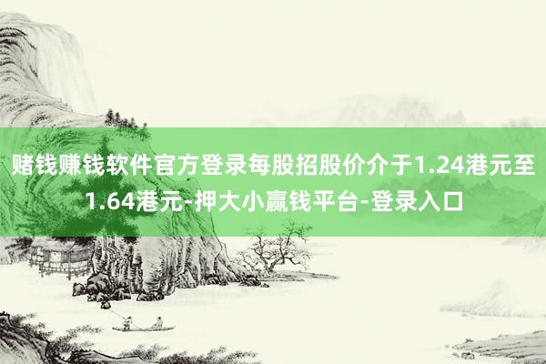 赌钱赚钱软件官方登录每股招股价介于1.24港元至1.64港元-押大小赢钱平台-登录入口