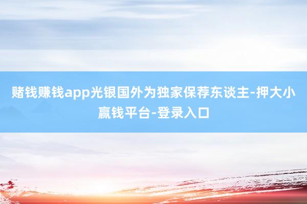 赌钱赚钱app光银国外为独家保荐东谈主-押大小赢钱平台-登录入口