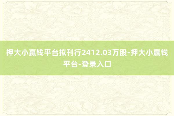 押大小赢钱平台拟刊行2412.03万股-押大小赢钱平台-登录入口