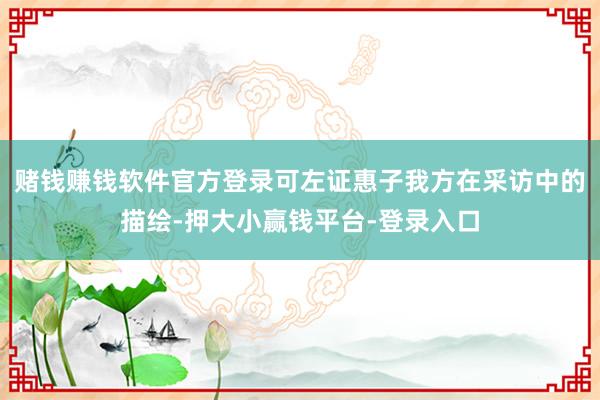 赌钱赚钱软件官方登录可左证惠子我方在采访中的描绘-押大小赢钱平台-登录入口