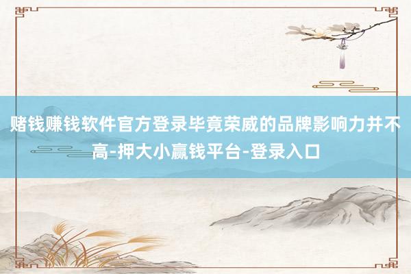 赌钱赚钱软件官方登录毕竟荣威的品牌影响力并不高-押大小赢钱平台-登录入口