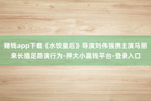赌钱app下载《水饺皇后》导演刘伟强携主演马丽来长插足路演行为-押大小赢钱平台-登录入口