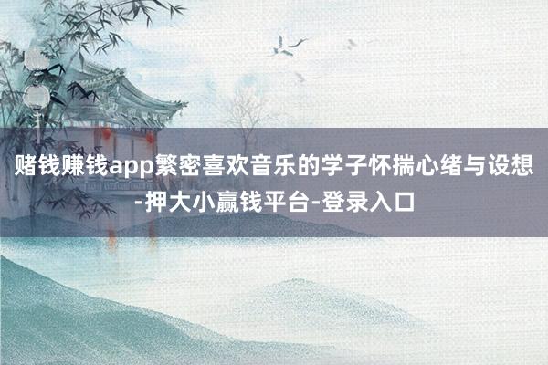 赌钱赚钱app繁密喜欢音乐的学子怀揣心绪与设想-押大小赢钱平台-登录入口