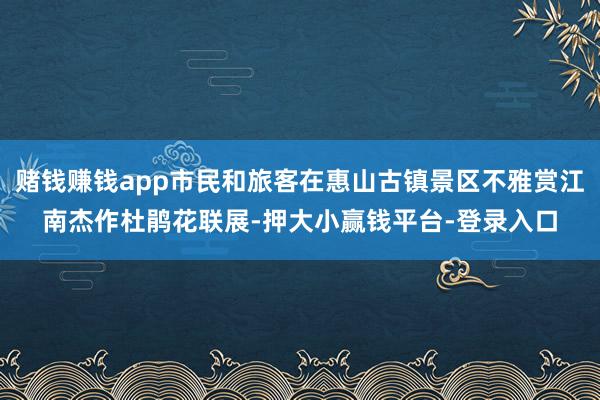 赌钱赚钱app市民和旅客在惠山古镇景区不雅赏江南杰作杜鹃花联展-押大小赢钱平台-登录入口