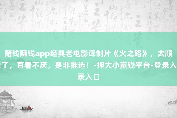 赌钱赚钱app经典老电影译制片《火之路》，太顺眼了，百看不厌，是非推选！-押大小赢钱平台-登录入口