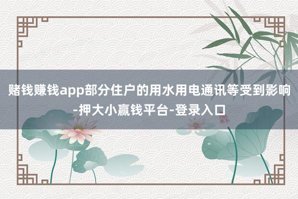 赌钱赚钱app部分住户的用水用电通讯等受到影响-押大小赢钱平台-登录入口