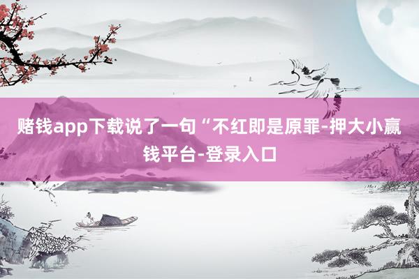 赌钱app下载说了一句“不红即是原罪-押大小赢钱平台-登录入口