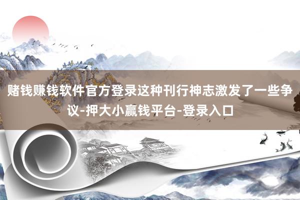 赌钱赚钱软件官方登录这种刊行神志激发了一些争议-押大小赢钱平台-登录入口