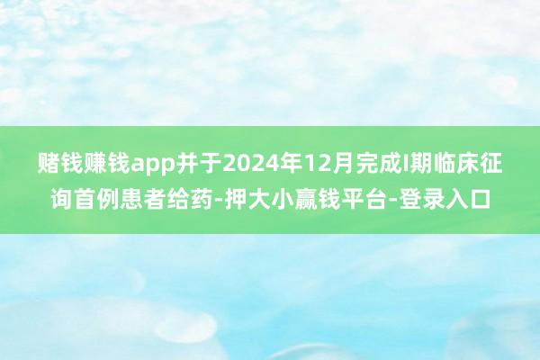 赌钱赚钱app并于2024年12月完成I期临床征询首例患者给药-押大小赢钱平台-登录入口