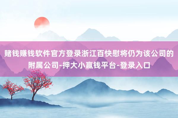 赌钱赚钱软件官方登录浙江百快慰将仍为该公司的附属公司-押大小赢钱平台-登录入口
