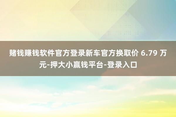 赌钱赚钱软件官方登录新车官方换取价 6.79 万元-押大小赢钱平台-登录入口